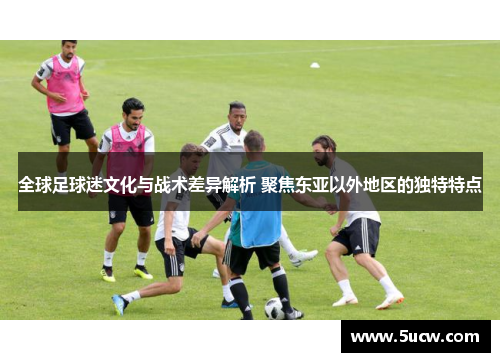 全球足球迷文化与战术差异解析 聚焦东亚以外地区的独特特点