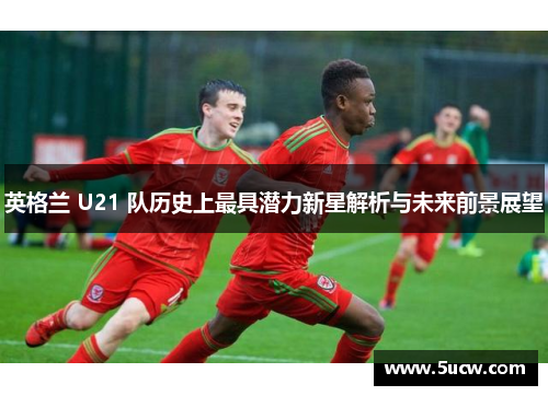 英格兰 U21 队历史上最具潜力新星解析与未来前景展望 英格兰 U21 队历史上最具潜力新星解析与未来前景展望