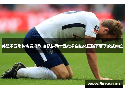 英超争四形势愈发激烈 各队拼劲十足竞争白热化直指下赛季欧战席位