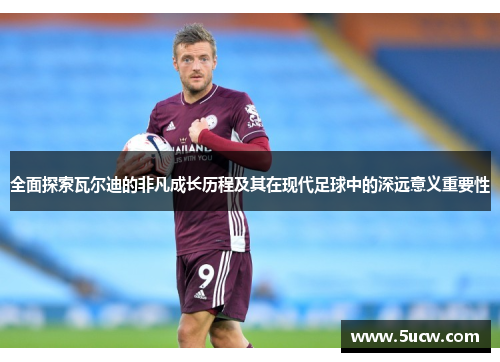 全面探索瓦尔迪的非凡成长历程及其在现代足球中的深远意义重要性