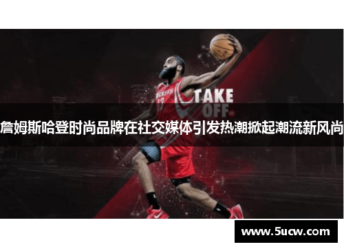 詹姆斯哈登时尚品牌在社交媒体引发热潮掀起潮流新风尚