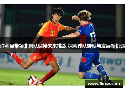 许利民带领北京队迎接未来挑战 探索球队转型与发展新机遇