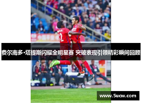 费尔南多·塔提斯闪耀全明星赛 突破表现引领精彩瞬间回顾