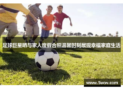 足球巨星晒与家人度假合照温馨时刻展现幸福家庭生活 足球巨星晒与家人度假合照温馨时刻展现幸福家庭生活